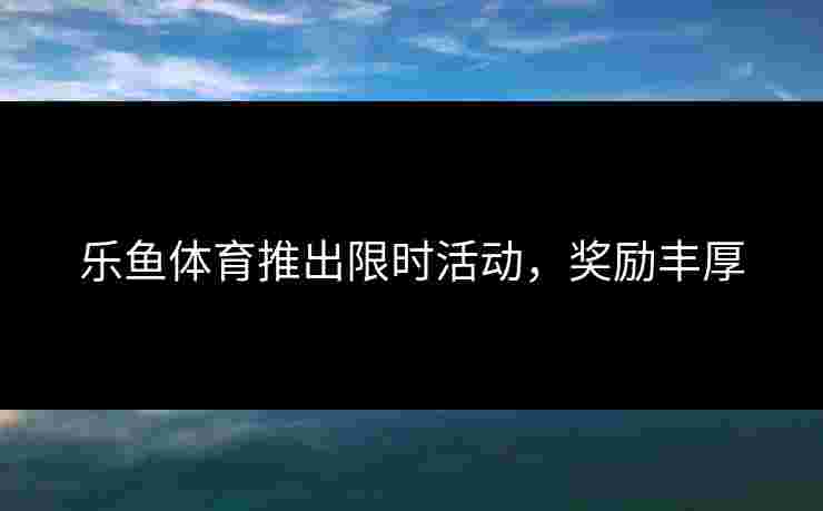 乐鱼体育推出限时活动，奖励丰厚