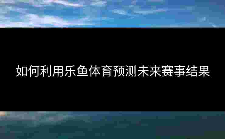 如何利用乐鱼体育预测未来赛事结果 如何利用乐鱼体育预测未来赛事结果