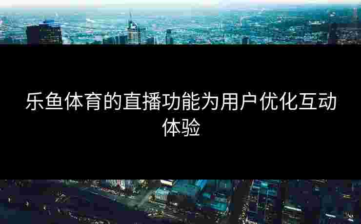 乐鱼体育的直播功能为用户优化互动体验