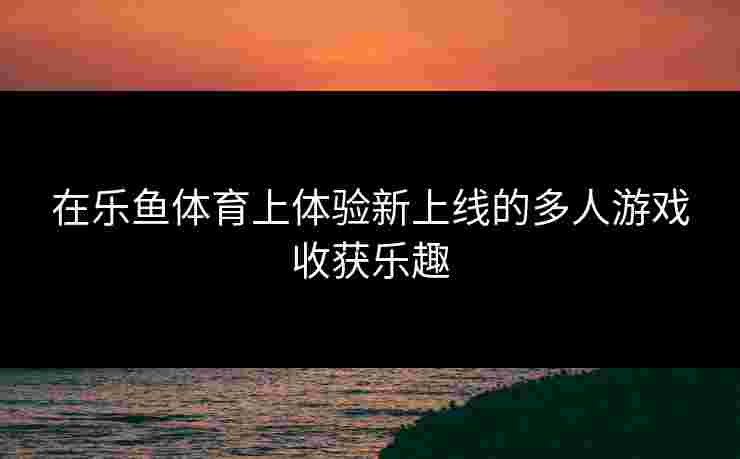 在乐鱼体育上体验新上线的多人游戏收获乐趣