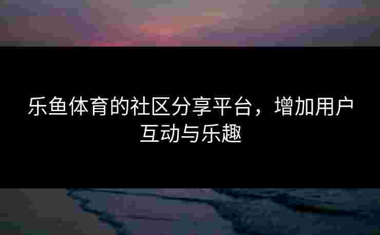 乐鱼体育的社区分享平台，增加用户互动与乐趣