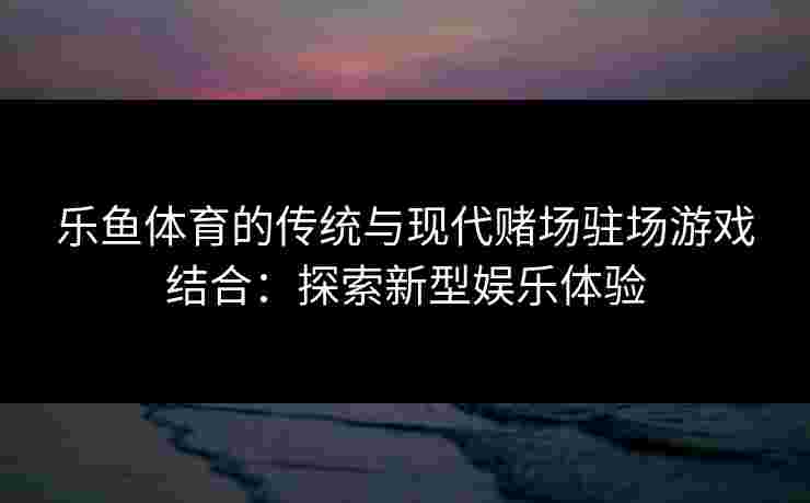 乐鱼体育的传统与现代赌场驻场游戏结合:探索新型娱乐体验 乐鱼体育的传统与现代赌场驻场游戏结合:探索新型娱乐体验