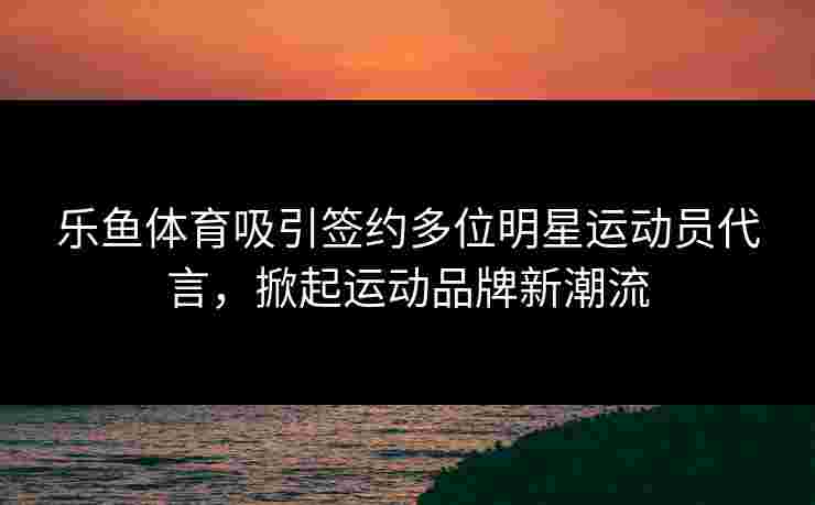 乐鱼体育吸引签约多位明星运动员代言，掀起运动品牌新潮流