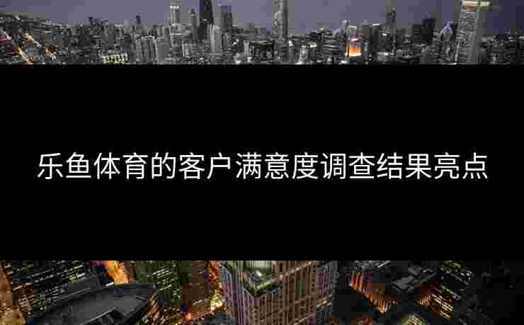 乐鱼体育的客户满意度调查结果亮点