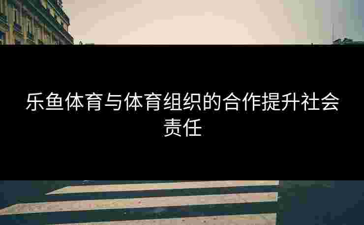 乐鱼体育与体育组织的合作提升社会责任