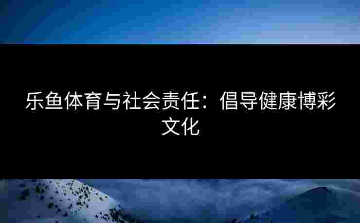 乐鱼体育与社会责任:倡导健康博彩文化 乐鱼体育与社会责任:倡导健康博彩文化