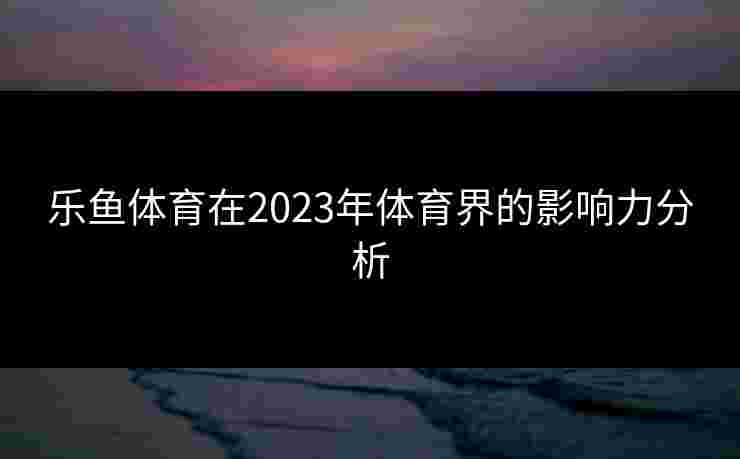 乐鱼体育在2023年体育界的影响力分析