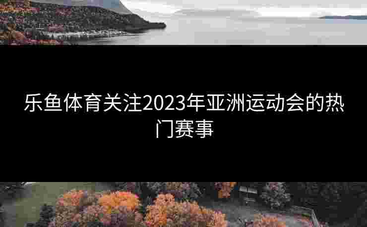 乐鱼体育关注2023年亚洲运动会的热门赛事