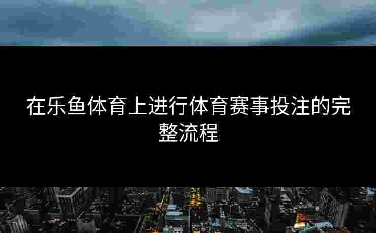 在乐鱼体育上进行体育赛事投注的完整流程