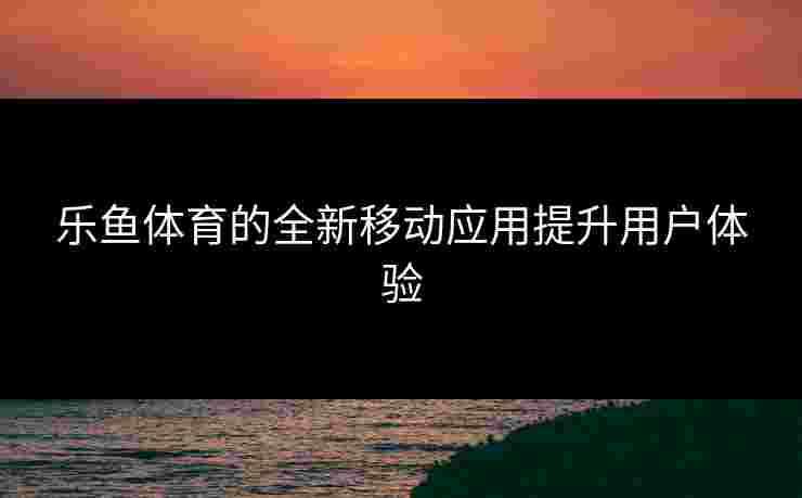 乐鱼体育的全新移动应用提升用户体验