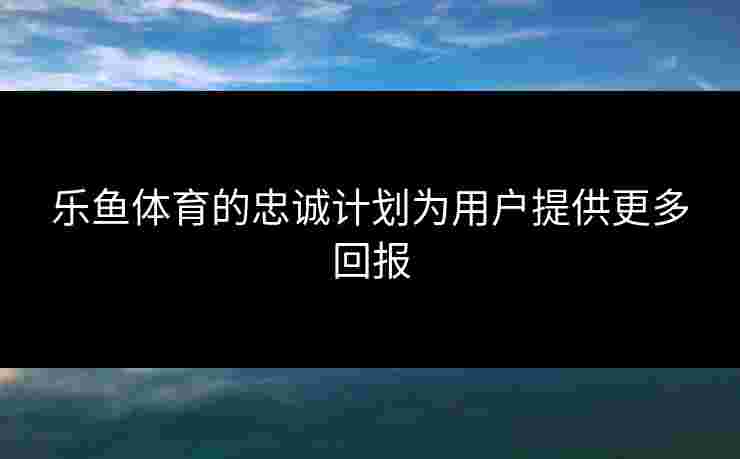 乐鱼体育的忠诚计划为用户提供更多回报 乐鱼体育的忠诚计划为用户提供更多回报