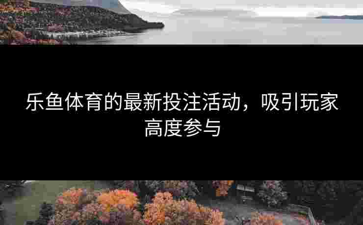 乐鱼体育的最新投注活动，吸引玩家高度参与