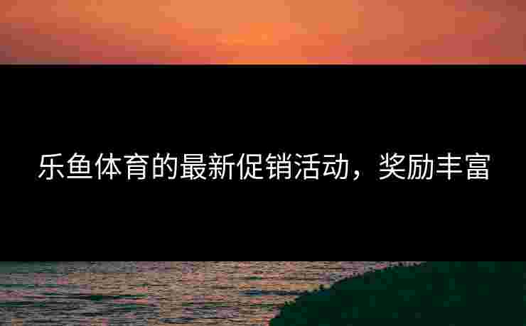 乐鱼体育的最新促销活动，奖励丰富