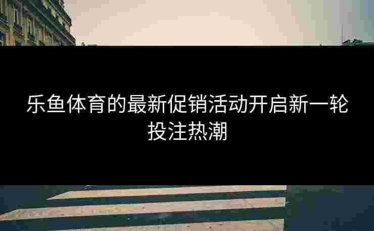 乐鱼体育的最新促销活动开启新一轮投注热潮