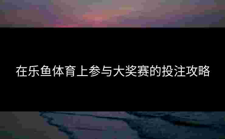 在乐鱼体育上参与大奖赛的投注攻略