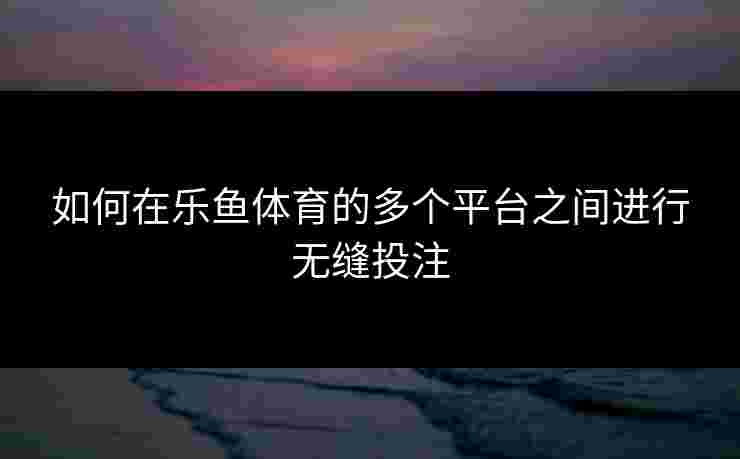 如何在乐鱼体育的多个平台之间进行无缝投注