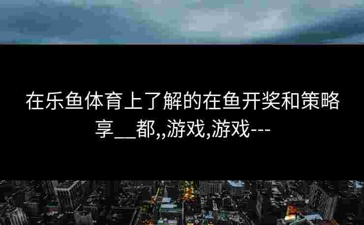 在乐鱼体育上了解的在鱼开奖和策略享__都,,游戏,游戏---