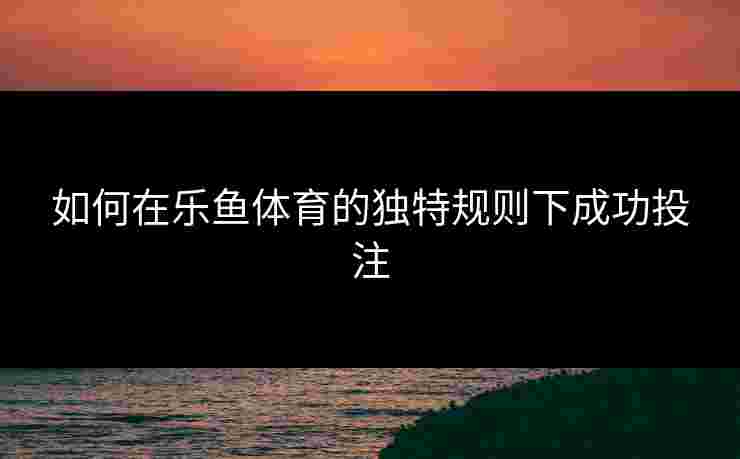 如何在乐鱼体育的独特规则下成功投注