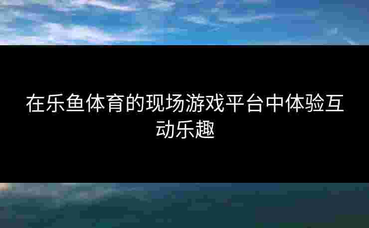 在乐鱼体育的现场游戏平台中体验互动乐趣