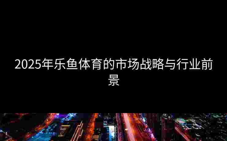 2025年乐鱼体育的市场战略与行业前景