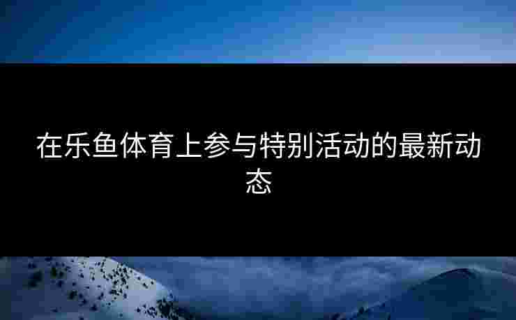 在乐鱼体育上参与特别活动的最新动态
