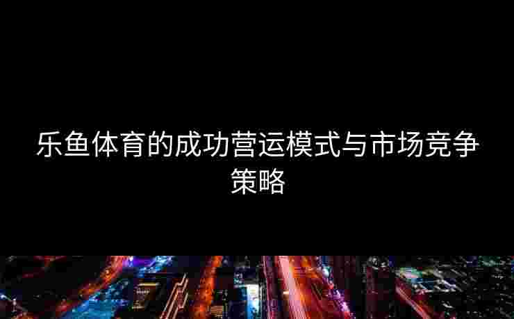 乐鱼体育的成功营运模式与市场竞争策略