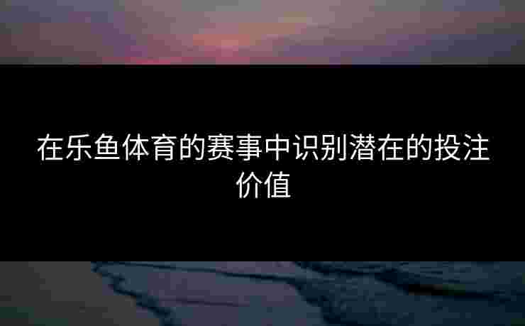 在乐鱼体育的赛事中识别潜在的投注价值