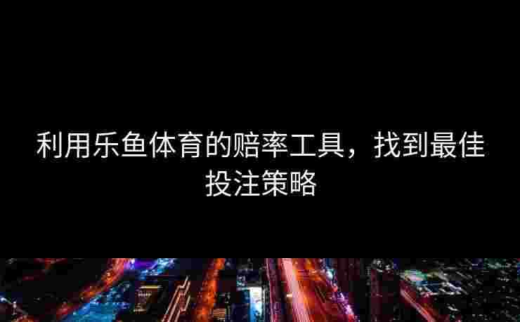 利用乐鱼体育的赔率工具，找到最佳投注策略