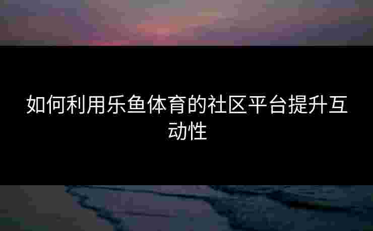 如何利用乐鱼体育的社区平台提升互动性