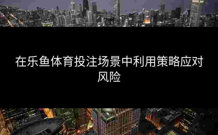在乐鱼体育投注场景中利用策略应对风险