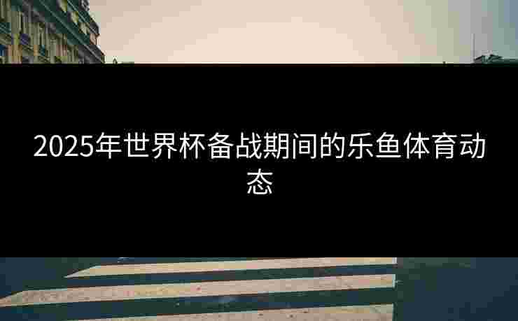 2025年世界杯备战期间的乐鱼体育动态