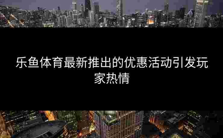 乐鱼体育最新推出的优惠活动引发玩家热情