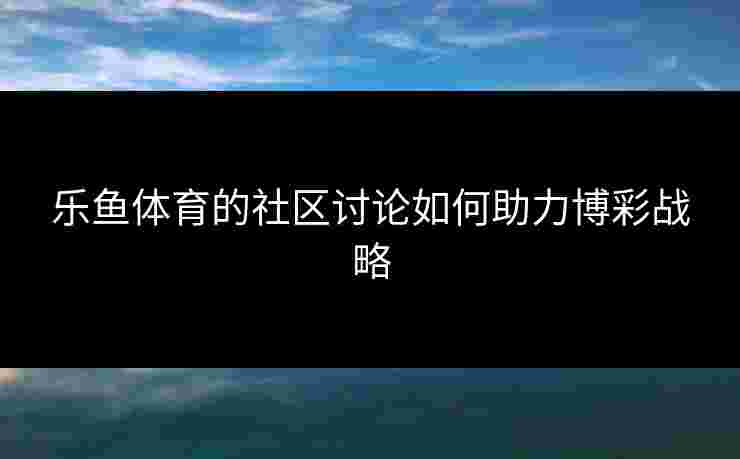 乐鱼体育的社区讨论如何助力博彩战略