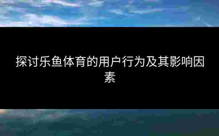 探讨乐鱼体育的用户行为及其影响因素