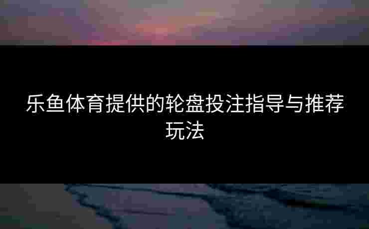 乐鱼体育提供的轮盘投注指导与推荐玩法