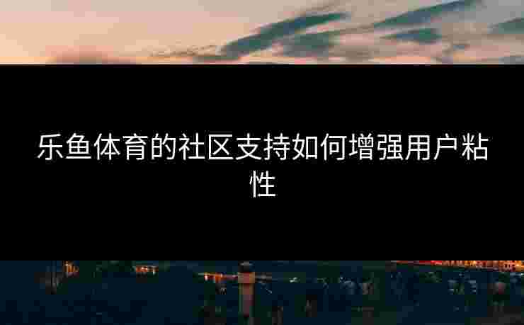 乐鱼体育的社区支持如何增强用户粘性
