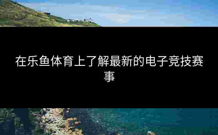 在乐鱼体育上了解最新的电子竞技赛事