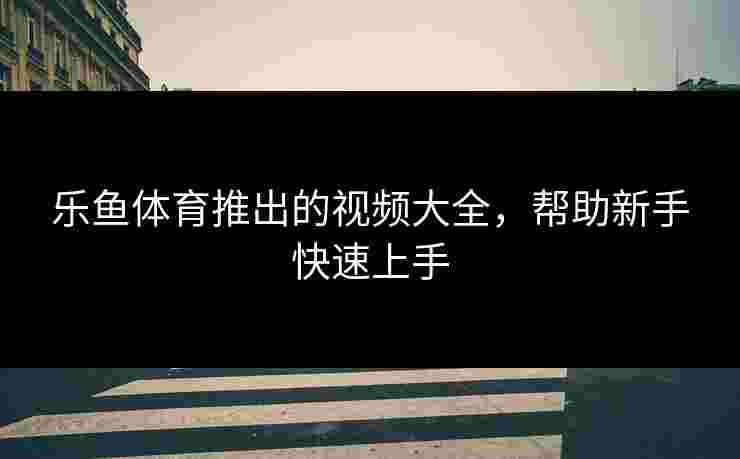 乐鱼体育推出的视频大全,帮助新手快速上手 乐鱼体育推出的视频大全,帮助新手快速上手