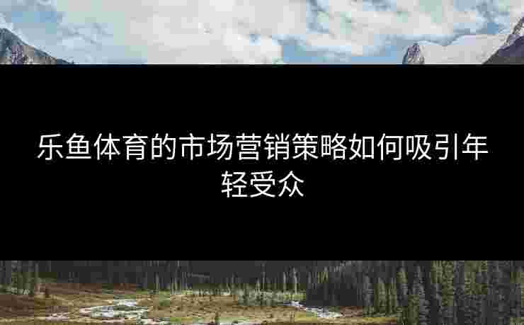 乐鱼体育的市场营销策略如何吸引年轻受众