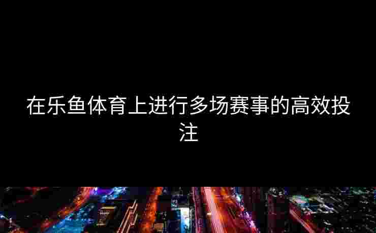 在乐鱼体育上进行多场赛事的高效投注