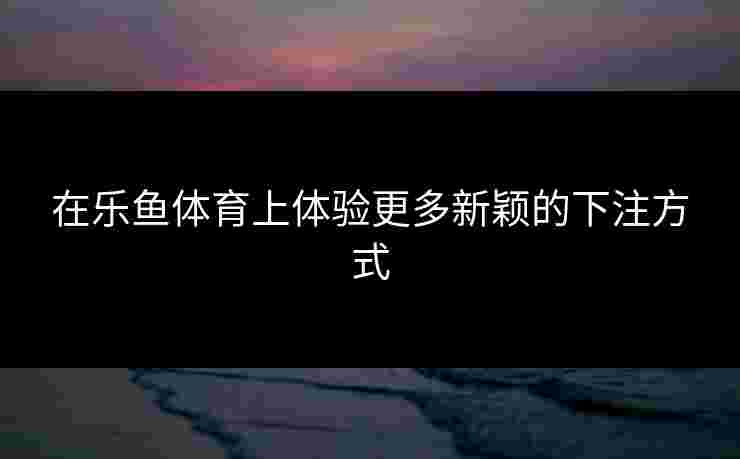 在乐鱼体育上体验更多新颖的下注方式