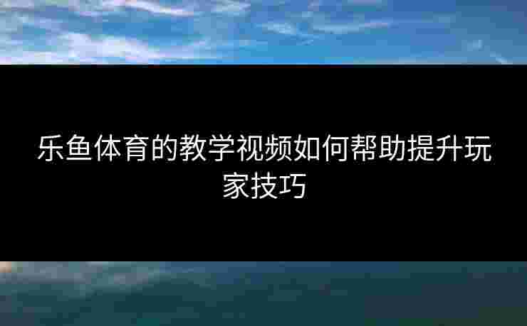乐鱼体育的教学视频如何帮助提升玩家技巧