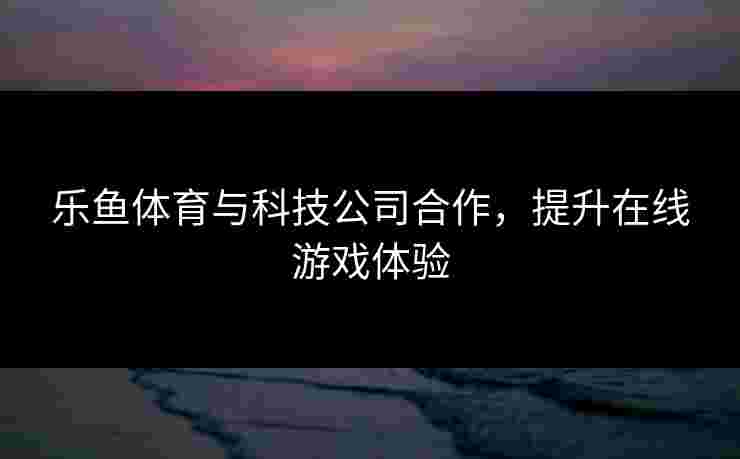 乐鱼体育与科技公司合作，提升在线游戏体验