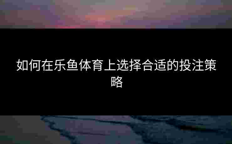 如何在乐鱼体育上选择合适的投注策略
