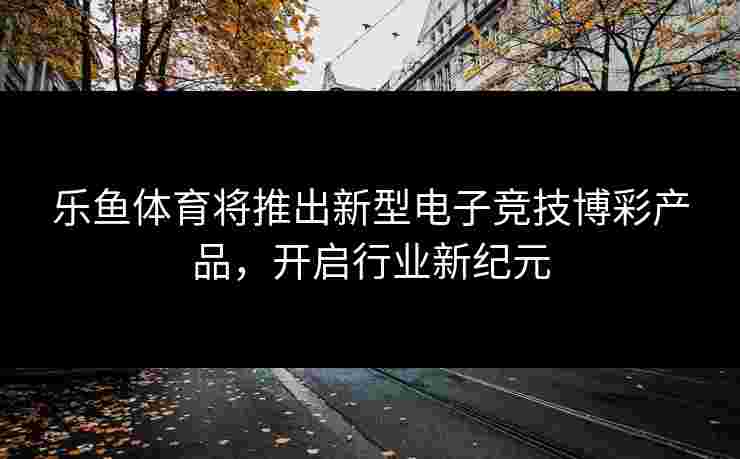 乐鱼体育将推出新型电子竞技博彩产品,开启行业新纪元 乐鱼体育将推出新型电子竞技博彩产品,开启行业新纪元