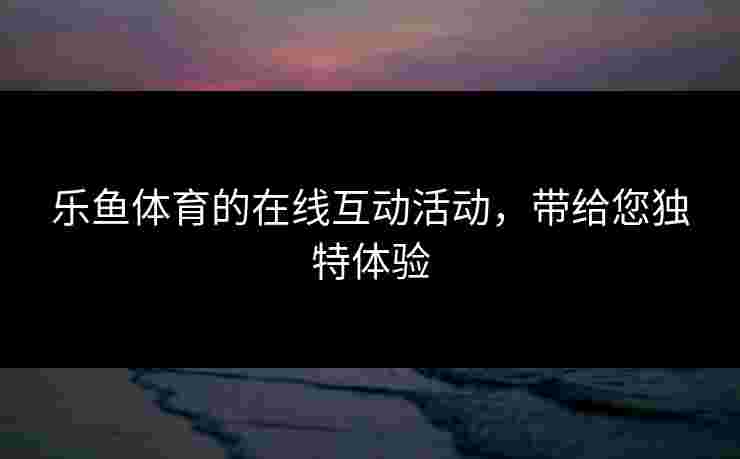 乐鱼体育的在线互动活动,带给您独特体验 乐鱼体育的在线互动活动,带给您独特体验