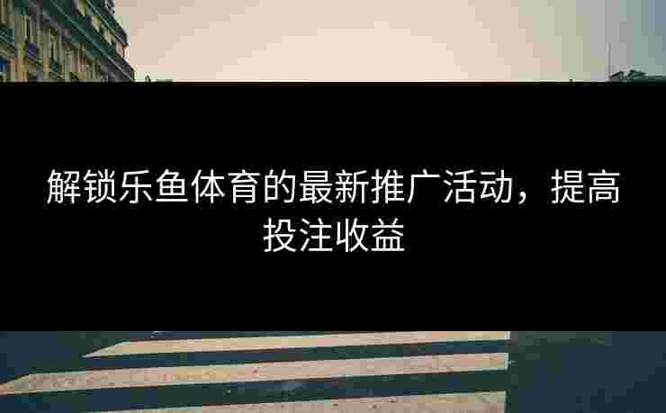 解锁乐鱼体育的最新推广活动，提高投注收益