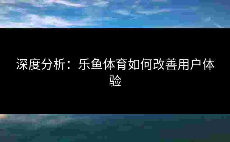 深度分析：乐鱼体育如何改善用户体验