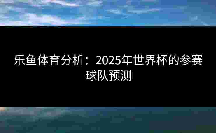 乐鱼体育分析：2025年世界杯的参赛球队预测