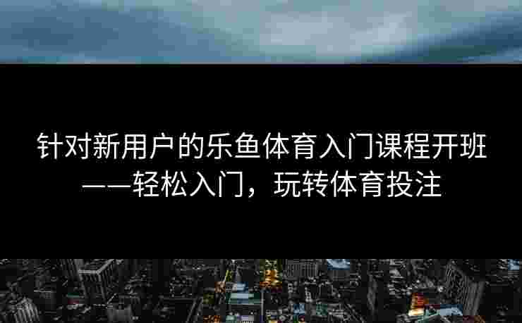 针对新用户的乐鱼体育入门课程开班——轻松入门，玩转体育投注